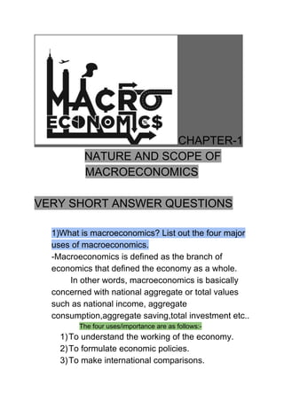 CHAPTER-1
​NATURE AND SCOPE OF
MACROECONOMICS
VERY SHORT ANSWER QUESTIONS
1)What is macroeconomics? List out the four major
uses of macroeconomics.
-Macroeconomics is defined as the branch of
economics that defined the economy as a whole.
In other words, macroeconomics is basically
concerned with national aggregate or total values
such as national income, aggregate
consumption,aggregate saving,total investment etc..
​The four uses/importance are as follows:-
1)To understand the working of the economy.
2)To formulate economic policies.
3)To make international comparisons.
 