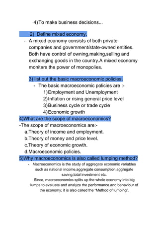 4)To make business decisions...
2) Define mixed economy.
- A mixed economy consists of both private
companies and government/state-owned entities.
Both have control of owning,making,selling and
exchanging goods in the country.A mixed economy
moniters the power of monopolies.
3) list out the basic macroeconomic policies.
- The basic macroeconomic policies are :-
1)Employment and Unemployment
2)Inflation or rising general price level
3)Business cycle or trade cycle
4)Economic growth
4)What are the scope of macroeconomics?
-The scope of macroeconomics are:-
a.Theory of income and employment.
b.Theory of money and price level.
c.Theory of economic growth.
d.Macroeconomic policies.
5)Why macroeconomics is also called lumping method?
- Macroeconomics is the study of aggregate economic variables
such as national income,aggregate consumption,aggregate
saving,total investment etc.
Since, macroeconomics splits up the whole economy into big
lumps to evaluate and analyze the performance and behaviour of
the economy; it is also called the “Method of lumping”.
 