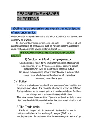 DESCRIPTIVE ANSWER
QUESTIONS
1)Define macroeconomics and explain the major issues
of macroeconomics.
-​Macroeconomics is defined as the branch of economics that defined the
economy as a whole.
In other words, macroeconomics is basically concerned with
national aggregate or total values such as national income, aggregate
consumption,aggregate saving,total investment etc..
​ ​THE FOLLOWING ARE THE MAIN MACROECONOMIC
ISSUES :-
1)Employment And Unemployment :-
Unemployment refers to the involuntary idleness of resources
including manpower. If this problem exists, society’s actual
output(or GNP ) will be less than its potential output.
So, one of the objectives of government policy is to ensure full
employment which implies the absence of involuntary
unemployment of any type.
2)Inflation:-
It refers o a situation of constantly rising prices of commodities and
factors of production . The opposite situation is known as deflation.
During inflation, some people gain and most people lose. So, there
is a change in the pattern of income distribution.
Therefore,one of the objectives of government policies is to ensure
the price level stability which implies the absence of inflation and
deflation.
3)The Trade cycle:-
It refers to the periodic fluctuations in the level of economic or
business activities i.e the tendency for output (GNP) and
employment and fluctuate over time in a recurring sequence of ups
 