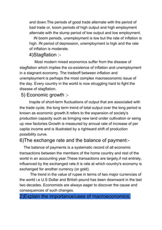 and down.The periods of good trade alternate with the period of
bad trade or, boom periods of high output and high employment
alternate with the slump period of low output and low employment.
IN boom periods, unemployment is low but the rate of inflation is
high. IN period of depression, unemployment is high and the rate
of inflation is moderate.
​4)Stagflation :-
​Most modern mixed economics suffer from the disease of
stagflation which implies the co-existence of inflation and unemployment
in a stagnant economy. The tradeoff between inflation and
unemployment is perhaps the most complex macroeconomic issue of
the day. Every country in the world is now struggling hard to fight the
disease of stagflation.
5) Economic growth :-
​Inspite of short-term fluctuations of output that are associated with
the trade cycle, the long term trend of total output over the long period is
known as economic growth.It refers to the expansion of society's
production capacity such as bringing new land under cultivation or seing
up new factories.Growth is measured by annual rate of increase of per
capita income and is illustrated by a rightward shift of production
possibility curve.
6)The exchange rate and the balance of payment:-
​The balance of payments is a systematic record of all economic
transactions between the members of the home country and rest of the
world in an accounting year.These transactions are largely,if not entirely,
influenced by the exchanged rate.It is rate at which country's economy is
exchanged for another currency (or gold).
The trend in the value of rupee in terms of two major currencies of
the world i.e U.S Dollar and British pound has been downward in the last
two decades. Economists are always eager to discover the cause and
consequences of such changes.
2)Explain the importance/uses of macroeconomics.
 