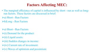 Factors Affecting MEC:
• The marginal efficiency of capital is influenced by short - run as well as long-
run factors. These factors are discussed in brief:
a) Short - Run Factors
b)Long - Run Factors
a) Short - Run Factors
(i) Demand for the product:
(ii) Liquid assets:
(iii) Sudden changes in income:
(iv) Current rate of investment:
(v) Waves of optimism and pessimism:
 