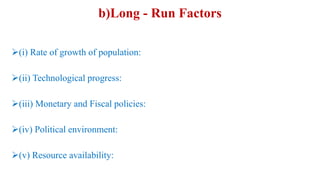 b)Long - Run Factors
(i) Rate of growth of population:
(ii) Technological progress:
(iii) Monetary and Fiscal policies:
(iv) Political environment:
(v) Resource availability:
 