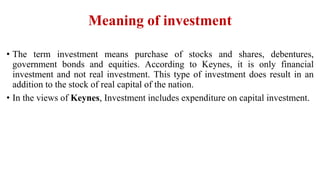 Meaning of investment
• The term investment means purchase of stocks and shares, debentures,
government bonds and equities. According to Keynes, it is only financial
investment and not real investment. This type of investment does result in an
addition to the stock of real capital of the nation.
• In the views of Keynes, Investment includes expenditure on capital investment.
 