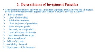 3. Determinants of Investment Function
• The classical economists believed that investment depended exclusively on rate of interest.
In reality investment decision depends on a number of factors. They are as follows:
 Rate of interest
 Level of uncertainty
 Political environment
 Rate of growth of population
 Stock of capital goods
 Necessity of new products
 Level of income of investors
 Inventions and innovations
 Consumer demand
 Policy of the state
 Availability of capital
 Liquid assets of the investors
 