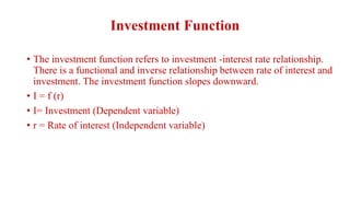 Investment Function
• The investment function refers to investment -interest rate relationship.
There is a functional and inverse relationship between rate of interest and
investment. The investment function slopes downward.
• I = f (r)
• I= Investment (Dependent variable)
• r = Rate of interest (Independent variable)
 