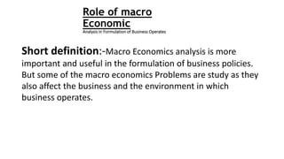 Role of macro
Economic
Analysis in Formulation of Business Operates
Short definition:-Macro Economics analysis is more
important and useful in the formulation of business policies.
But some of the macro economics Problems are study as they
also affect the business and the environment in which
business operates.
 