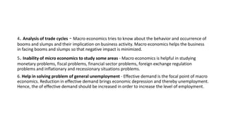 4. Analysis of trade cycles - Macro economics tries to know about the behavior and occurrence of
booms and slumps and their implication on business activity. Macro economics helps the business
in facing booms and slumps so that negative impact is minimized.
5. Inability of micro economics to study some areas - Macro economics is helpful in studying
monetary problems, fiscal problems, financial sector problems, foreign exchange regulation
problems and inflationary and recessionary situations problems.
6. Help in solving problem of general unemployment - Effective demand is the focal point of macro
economics. Reduction in effective demand brings economic depression and thereby unemployment.
Hence, the of effective demand should be increased in order to increase the level of employment.
 