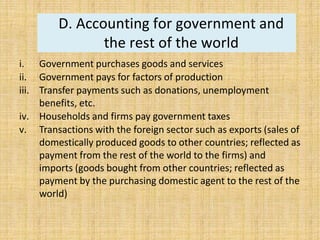 D. Accounting for government and
the rest of the world
i. Government purchases goods and services
ii. Government pays for factors of production
iii. Transfer payments such as donations, unemployment
benefits, etc.
iv. Households and firms pay government taxes
v. Transactions with the foreign sector such as exports (sales of
domestically produced goods to other countries; reflected as
payment from the rest of the world to the firms) and
imports (goods bought from other countries; reflected as
payment by the purchasing domestic agent to the rest of the
world)
 