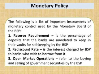 Monetary Policy
The following is a list of important instruments of
monetary control used by the Monetary Board of
the BSP:
1. Reserve Requirement – is the percentage of
deposits that the banks are mandated to keep in
their vaults for safekeeping by the BSP
2. Rediscount Rate – is the interest charged by BSP
to banks who wish to borrow from it
3. Open Market Operations – refer to the buying
and selling of government securities by the BSP
 