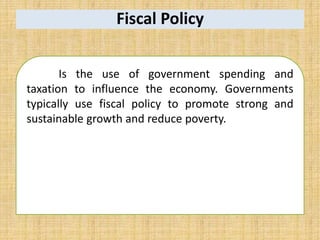Fiscal Policy
Is the use of government spending and
taxation to influence the economy. Governments
typically use fiscal policy to promote strong and
sustainable growth and reduce poverty.
 