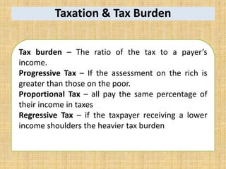 Taxation & Tax Burden
Tax burden – The ratio of the tax to a payer’s
income.
Progressive Tax – If the assessment on the rich is
greater than those on the poor.
Proportional Tax – all pay the same percentage of
their income in taxes
Regressive Tax – if the taxpayer receiving a lower
income shoulders the heavier tax burden
 