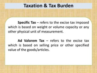 Taxation & Tax Burden
Specific Tax – refers to the excise tax imposed
which is based on weight or volume capacity or any
other physical unit of measurement.
Ad Valorem Tax – refers to the excise tax
which is based on selling price or other specified
value of the goods/articles.
 