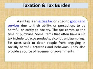 Taxation & Tax Burden
A sin tax is an excise tax on specific goods and
services due to their ability, or perception, to be
harmful or costly to society. The tax comes at the
time of purchase. Some items that often have a sin
tax include tobacco products, alcohol, and gambling.
Sin taxes seek to deter people from engaging in
socially harmful activities and behaviors. They also
provide a source of revenue for governments.
 