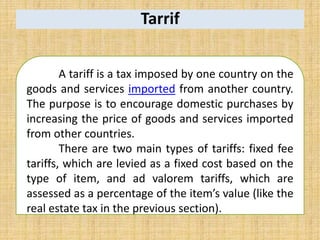 Tarrif
A tariff is a tax imposed by one country on the
goods and services imported from another country.
The purpose is to encourage domestic purchases by
increasing the price of goods and services imported
from other countries.
There are two main types of tariffs: fixed fee
tariffs, which are levied as a fixed cost based on the
type of item, and ad valorem tariffs, which are
assessed as a percentage of the item’s value (like the
real estate tax in the previous section).
 
