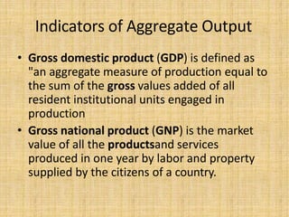 Indicators of Aggregate Output
• Gross domestic product (GDP) is defined as
"an aggregate measure of production equal to
the sum of the gross values added of all
resident institutional units engaged in
production
• Gross national product (GNP) is the market
value of all the productsand services
produced in one year by labor and property
supplied by the citizens of a country.
 