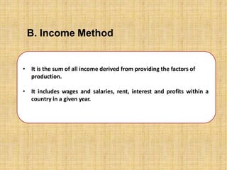 • It is the sum of all income derived from providing the factors of
production.
• It includes wages and salaries, rent, interest and profits within a
country in a given year.
B. Income Method
 