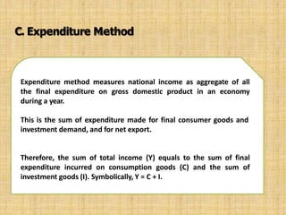 Expenditure method measures national income as aggregate of all
the final expenditure on gross domestic product in an economy
during a year.
This is the sum of expenditure made for final consumer goods and
investment demand, and for net export.
Therefore, the sum of total income (Y) equals to the sum of final
expenditure incurred on consumption goods (C) and the sum of
investment goods (I). Symbolically, Y = C + I.
C. Expenditure Method
 