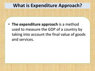 What is Expenditure Approach?
• The expenditure approach is a method
used to measure the GDP of a country by
taking into account the final value of goods
and services.
 