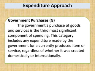 Expenditure Approach
Government Purchases (G)
The government's purchase of goods
and services is the third most significant
component of spending. This category
includes any expenditure made by the
government for a currently produced item or
service, regardless of whether it was created
domestically or internationally.
 