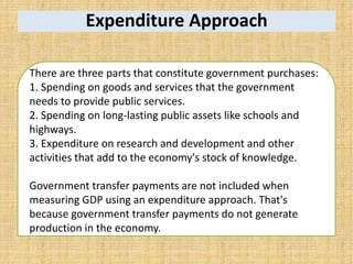 Expenditure Approach
There are three parts that constitute government purchases:
1. Spending on goods and services that the government
needs to provide public services.
2. Spending on long-lasting public assets like schools and
highways.
3. Expenditure on research and development and other
activities that add to the economy's stock of knowledge.
Government transfer payments are not included when
measuring GDP using an expenditure approach. That's
because government transfer payments do not generate
production in the economy.
 