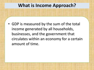 What is Income Approach?
• GDP is measured by the sum of the total
income generated by all households,
businesses, and the government that
circulates within an economy for a certain
amount of time.
 