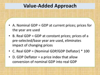 Value-Added Approach
• A. Nominal GDP = GDP at current prices; prices for
the year are used
• B. Real GDP = GDP at constant prices; prices of a
pre-selected/base year are used, eliminates
impact of changing prices
• C. Real GDP = (Nominal GDP/GDP Deflator) * 100
• D. GDP Deflator = a price index that allow
conversion of nominal GDP into real GDP
 