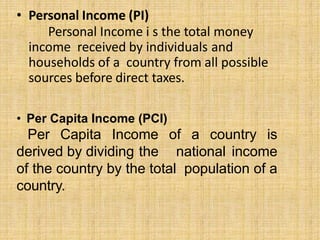 • Personal Income (PI)
Personal Income i s the total money
income received by individuals and
households of a country from all possible
sources before direct taxes.
• Per Capita Income (PCI)
Per Capita Income of a country is
derived by dividing the national income
of the country by the total population of a
country.
 