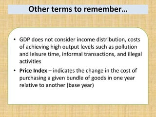 Other terms to remember…
• GDP does not consider income distribution, costs
of achieving high output levels such as pollution
and leisure time, informal transactions, and illegal
activities
• Price Index – indicates the change in the cost of
purchasing a given bundle of goods in one year
relative to another (base year)
 