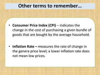 Other terms to remember…
• Consumer Price Index (CPI) – indicates the
change in the cost of purchasing a given bundle of
goods that are bought by the average household.
• Inflation Rate – measures the rate of change in
the genera price level; a lower inflation rate does
not mean low prices.
 