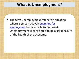 What is Unemployment?
• The term unemployment refers to a situation
where a person actively searches for
employment but is unable to find work.
Unemployment is considered to be a key measure
of the health of the economy.
 