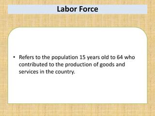 Labor Force
• Refers to the population 15 years old to 64 who
contributed to the production of goods and
services in the country.
 