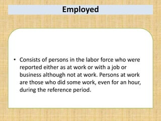 Employed
• Consists of persons in the labor force who were
reported either as at work or with a job or
business although not at work. Persons at work
are those who did some work, even for an hour,
during the reference period.
 