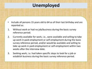Unemployed
• Include all persons 15 years old to 64 as of their last birthday and are
reported as:
1. Without work or had no job/business during the basic survey
reference period.
2. Currently available for work, i.e., were available and willing to take
up work in paid employment or self-employment during the basic
survey reference period, and/or would be available and willing to
take up work in paid employment or self-employment within two
weeks after the interview date.
3. Seeking work, i.e. had taken specific steps to look for a job or
establish business during the basic survey reference period.
 