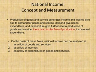 National Income:
Concept and Measurement
• Production of goods and service generates income and income give
rise to demand for goods and service, demand give rise to
expenditure, and expenditure give further rise to production of
goods and service. there is a circular flow of production, income and
expenditure.
• On the basis of these flows, national income can be analysed at
1. as a flow of goods and services
2. as a flow of incomes
3. as a flow of expenditure on goods and services.
 
