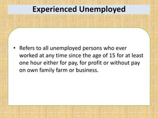 Experienced Unemployed
• Refers to all unemployed persons who ever
worked at any time since the age of 15 for at least
one hour either for pay, for profit or without pay
on own family farm or business.
 