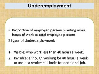 Underemployment
• Proportion of employed persons wanting more
hours of work to total employed persons.
2 types of Underemployment:
1. Visible: who work less than 40 hours a week.
2. Invisible: although working for 40 hours a week
or more, a worker still looks for additional job.
 