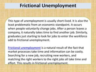 Frictional Unemployment
This type of unemployment is usually short-lived. It is also the
least problematic from an economic standpoint. It occurs
when people voluntarily change jobs. After a person leaves a
company, it naturally takes time to find another job. Similarly,
graduates just starting to look for jobs to enter the workforce
add to frictional unemployment.
Frictional unemployment is a natural result of the fact that
market processes take time and information can be costly.
Searching for a new job, recruiting new workers, and
matching the right workers to the right jobs all take time and
effort. This results in frictional unemployment.
 