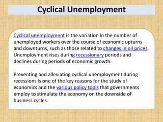Cyclical Unemployment
Cyclical unemployment is the variation in the number of
unemployed workers over the course of economic upturns
and downturns, such as those related to changes in oil prices.
Unemployment rises during recessionary periods and
declines during periods of economic growth.
Preventing and alleviating cyclical unemployment during
recessions is one of the key reasons for the study of
economics and the various policy tools that governments
employ to stimulate the economy on the downside of
business cycles.
 
