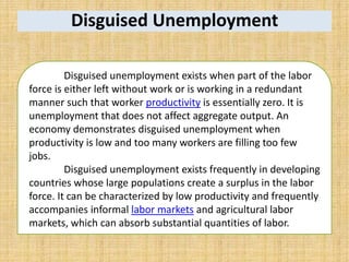 Disguised Unemployment
Disguised unemployment exists when part of the labor
force is either left without work or is working in a redundant
manner such that worker productivity is essentially zero. It is
unemployment that does not affect aggregate output. An
economy demonstrates disguised unemployment when
productivity is low and too many workers are filling too few
jobs.
Disguised unemployment exists frequently in developing
countries whose large populations create a surplus in the labor
force. It can be characterized by low productivity and frequently
accompanies informal labor markets and agricultural labor
markets, which can absorb substantial quantities of labor.
 