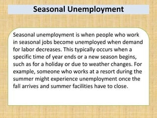 Seasonal Unemployment
Seasonal unemployment is when people who work
in seasonal jobs become unemployed when demand
for labor decreases. This typically occurs when a
specific time of year ends or a new season begins,
such as for a holiday or due to weather changes. For
example, someone who works at a resort during the
summer might experience unemployment once the
fall arrives and summer facilities have to close.
 