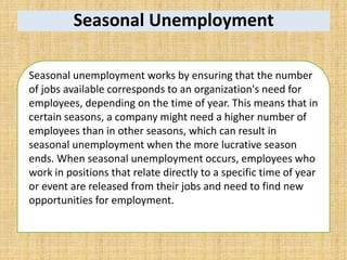 Seasonal Unemployment
Seasonal unemployment works by ensuring that the number
of jobs available corresponds to an organization's need for
employees, depending on the time of year. This means that in
certain seasons, a company might need a higher number of
employees than in other seasons, which can result in
seasonal unemployment when the more lucrative season
ends. When seasonal unemployment occurs, employees who
work in positions that relate directly to a specific time of year
or event are released from their jobs and need to find new
opportunities for employment.
 