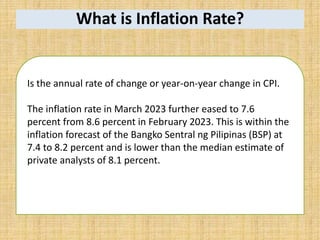 What is Inflation Rate?
Is the annual rate of change or year-on-year change in CPI.
The inflation rate in March 2023 further eased to 7.6
percent from 8.6 percent in February 2023. This is within the
inflation forecast of the Bangko Sentral ng Pilipinas (BSP) at
7.4 to 8.2 percent and is lower than the median estimate of
private analysts of 8.1 percent.
 