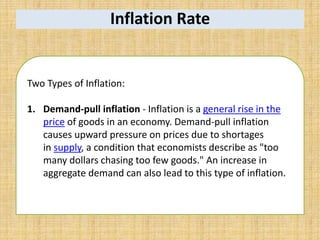 Inflation Rate
Two Types of Inflation:
1. Demand-pull inflation - Inflation is a general rise in the
price of goods in an economy. Demand-pull inflation
causes upward pressure on prices due to shortages
in supply, a condition that economists describe as "too
many dollars chasing too few goods." An increase in
aggregate demand can also lead to this type of inflation.
 