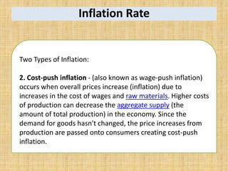 Inflation Rate
Two Types of Inflation:
2. Cost-push inflation - (also known as wage-push inflation)
occurs when overall prices increase (inflation) due to
increases in the cost of wages and raw materials. Higher costs
of production can decrease the aggregate supply (the
amount of total production) in the economy. Since the
demand for goods hasn't changed, the price increases from
production are passed onto consumers creating cost-push
inflation.
 