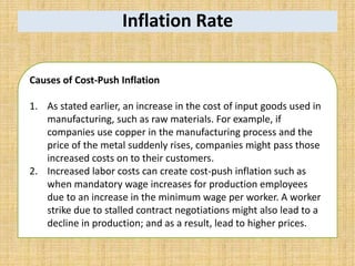 Inflation Rate
Causes of Cost-Push Inflation
1. As stated earlier, an increase in the cost of input goods used in
manufacturing, such as raw materials. For example, if
companies use copper in the manufacturing process and the
price of the metal suddenly rises, companies might pass those
increased costs on to their customers.
2. Increased labor costs can create cost-push inflation such as
when mandatory wage increases for production employees
due to an increase in the minimum wage per worker. A worker
strike due to stalled contract negotiations might also lead to a
decline in production; and as a result, lead to higher prices.
 