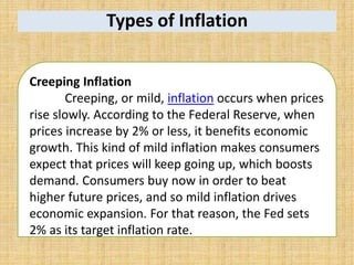 Types of Inflation
Creeping Inflation
Creeping, or mild, inflation occurs when prices
rise slowly. According to the Federal Reserve, when
prices increase by 2% or less, it benefits economic
growth. This kind of mild inflation makes consumers
expect that prices will keep going up, which boosts
demand. Consumers buy now in order to beat
higher future prices, and so mild inflation drives
economic expansion. For that reason, the Fed sets
2% as its target inflation rate.
 