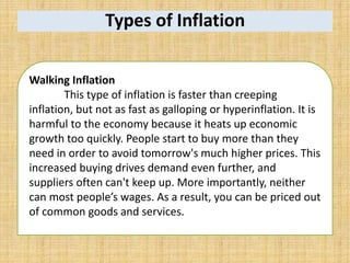 Types of Inflation
Walking Inflation
This type of inflation is faster than creeping
inflation, but not as fast as galloping or hyperinflation. It is
harmful to the economy because it heats up economic
growth too quickly. People start to buy more than they
need in order to avoid tomorrow's much higher prices. This
increased buying drives demand even further, and
suppliers often can't keep up. More importantly, neither
can most people’s wages. As a result, you can be priced out
of common goods and services.
 