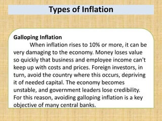 Types of Inflation
Galloping Inflation
When inflation rises to 10% or more, it can be
very damaging to the economy. Money loses value
so quickly that business and employee income can't
keep up with costs and prices. Foreign investors, in
turn, avoid the country where this occurs, depriving
it of needed capital. The economy becomes
unstable, and government leaders lose credibility.
For this reason, avoiding galloping inflation is a key
objective of many central banks.
 