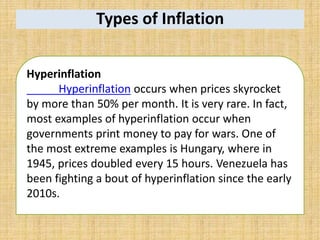 Types of Inflation
Hyperinflation
Hyperinflation occurs when prices skyrocket
by more than 50% per month. It is very rare. In fact,
most examples of hyperinflation occur when
governments print money to pay for wars. One of
the most extreme examples is Hungary, where in
1945, prices doubled every 15 hours. Venezuela has
been fighting a bout of hyperinflation since the early
2010s.
 