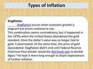 Types of Inflation
Stagflation
Stagflation occurs when economic growth is
stagnant but prices continue to rise.
This combination seems contradictory, but it happened in
the 1970s when the United States abandoned the gold
standard. Once the dollar's value was no longer tied to
gold, it plummeted. At the same time, the price of gold
skyrocketed. Stagflation didn't end until Federal Reserve
Chairman Paul Volcker raised the fed funds rate to double
digits.4 He kept it there long enough to dispel expectations
of further inflation.
 